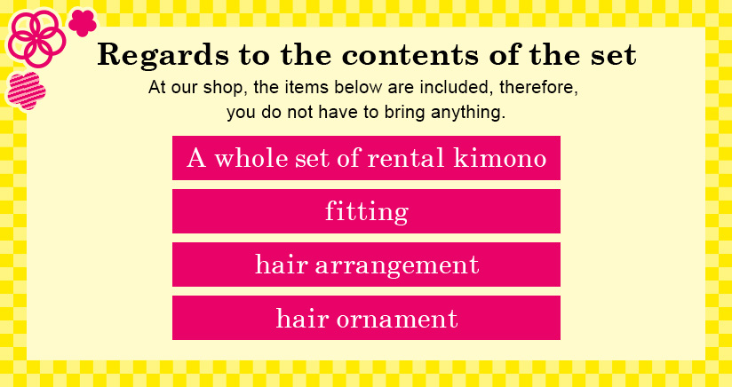 Regards to the contents of the set At our shop, the items below are included, therefore, you do not have to bring anything. A whole set of rental kimono + fitting + hair arrangement + hair ornament